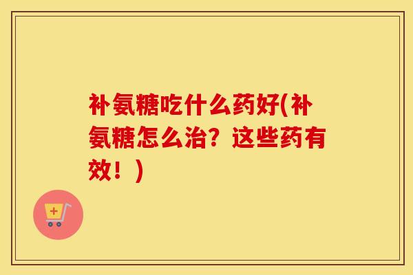 补氨糖吃什么药好(补氨糖怎么？这些药有效！)