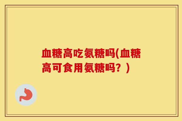 高吃氨糖吗(高可食用氨糖吗?) 高吃氨糖吗(高可食用氨糖吗?)