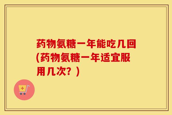 氨糖一年能吃几回(氨糖一年适宜服用几次?) 氨糖一年能吃几回(氨糖一年适宜服用几次?)