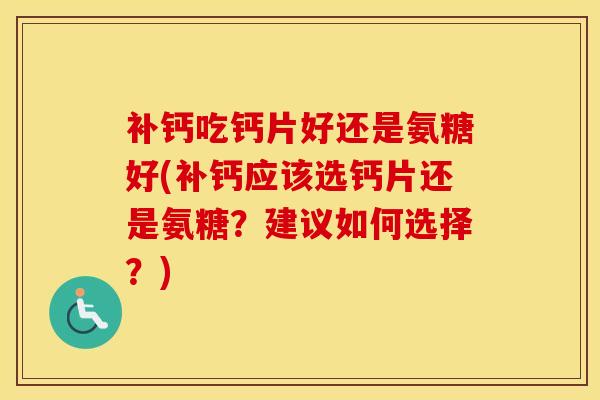 补钙吃钙片好还是氨糖好(补钙应该选钙片还是氨糖？建议如何选择？)