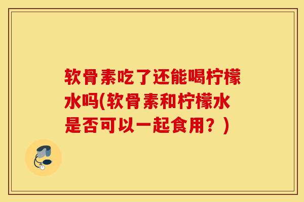 软骨素吃了还能喝柠檬水吗(软骨素和柠檬水是否可以一起食用？)