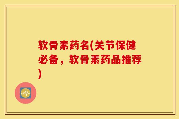 软骨素药名(关节保健必备，软骨素药品推荐)