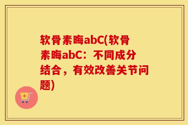 软骨素晦abC(软骨素晦abC：不同成分结合，有效改善关节问题)