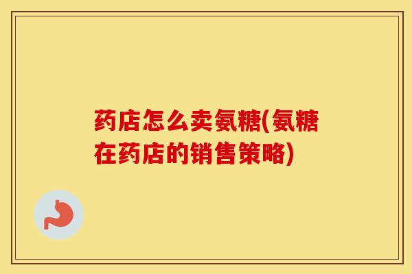 药店怎么卖氨糖(氨糖在药店的销售策略) 药店怎么卖氨糖(氨糖在药店的销售策略)
