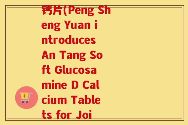 蓬生源牌安糖软骨素d钙片(Peng Sheng Yuan introduces An Tang Soft Glucosamine D Calcium Tablets for Joint Health) 蓬生源牌安糖软骨素d钙片(Peng Sheng Yuan introduces An Tang Soft Glucosamine D Calcium Tablets for Joint Health)
