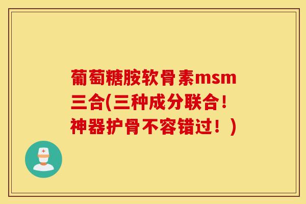 葡萄糖胺软骨素msm三合(三种成分联合！神器护骨不容错过！)