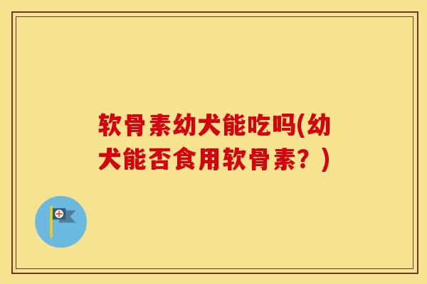 软骨素幼犬能吃吗(幼犬能否食用软骨素？)