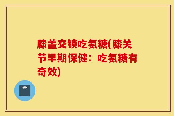 膝盖交锁吃氨糖(膝关节早期保健：吃氨糖有奇效)