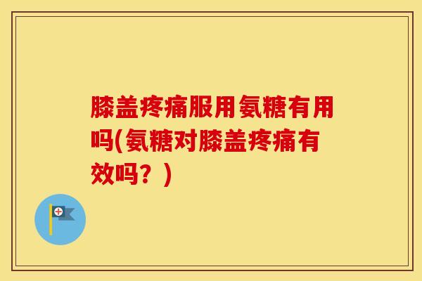膝盖服用氨糖有用吗(氨糖对膝盖有效吗？)