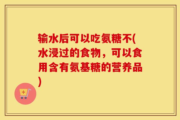 输水后可以吃氨糖不(水浸过的食物，可以食用含有氨基糖的营养品)