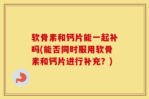 软骨素和钙片能一起补吗(能否同时服用软骨素和钙片进行补充？)