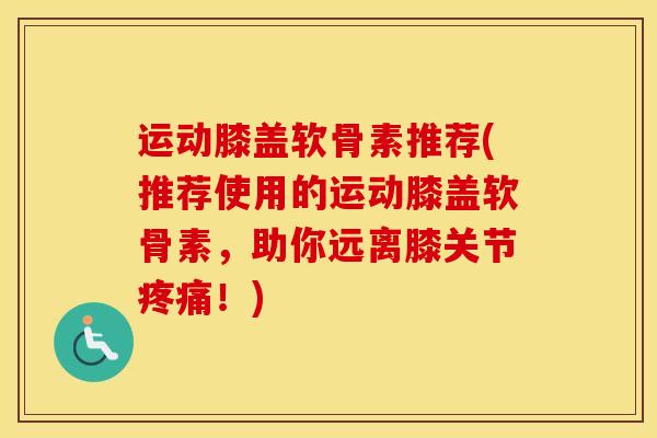 运动膝盖软骨素推荐(推荐使用的运动膝盖软骨素,助你远离膝关节!) 运动膝盖软骨素推荐(推荐使用的运动膝盖软骨素,助你远离膝关节!)