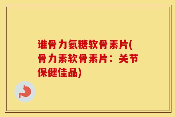 谁骨力氨糖软骨素片(骨力素软骨素片：关节保健佳品)