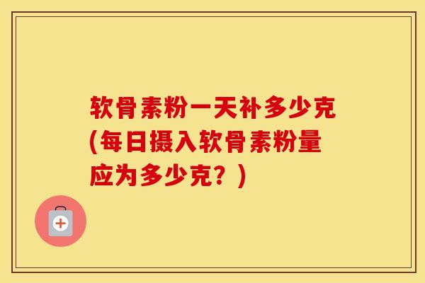 软骨素粉一天补多少克(每日摄入软骨素粉量应为多少克？)