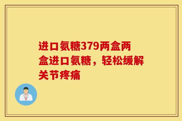 进口氨糖379两盒两盒进口氨糖,轻松缓解关节 进口氨糖379两盒两盒进口氨糖,轻松缓解关节