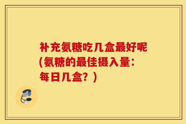 补充氨糖吃几盒好呢(氨糖的佳摄入量:每日几盒?) 补充氨糖吃几盒好呢(氨糖的佳摄入量:每日几盒?)