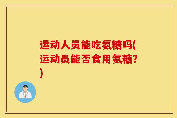运动人员能吃氨糖吗(运动员能否食用氨糖?) 运动人员能吃氨糖吗(运动员能否食用氨糖?)