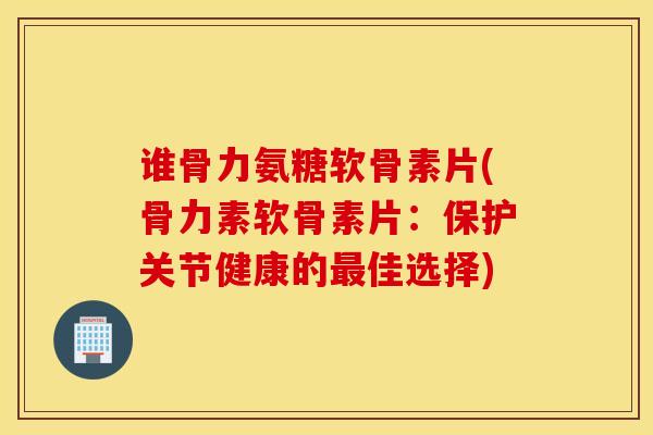 谁骨力氨糖软骨素片(骨力素软骨素片：保护关节健康的佳选择)