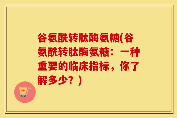 谷氨酰转肽酶氨糖(谷氨酰转肽酶氨糖：一种重要的临床指标，你了解多少？)