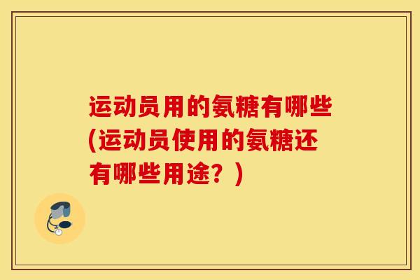 运动员用的氨糖有哪些(运动员使用的氨糖还有哪些用途?) 运动员用的氨糖有哪些(运动员使用的氨糖还有哪些用途?)