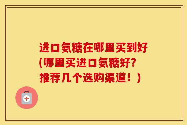 进口氨糖在哪里买到好(哪里买进口氨糖好?推荐几个选购渠道!) 进口氨糖在哪里买到好(哪里买进口氨糖好?推荐几个选购渠道!)