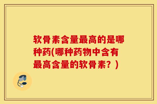软骨素含量高的是哪种药(哪种中含有高含量的软骨素？)