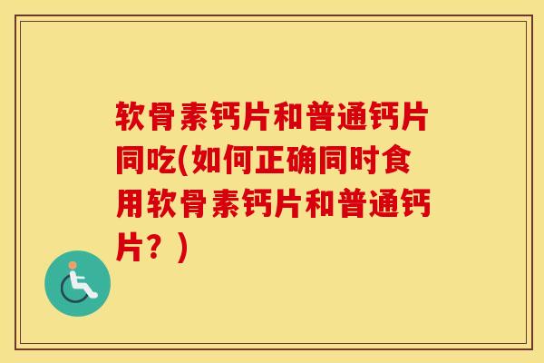 软骨素钙片和普通钙片同吃(如何正确同时食用软骨素钙片和普通钙片?) 软骨素钙片和普通钙片同吃(如何正确同时食用软骨素钙片和普通钙片?)