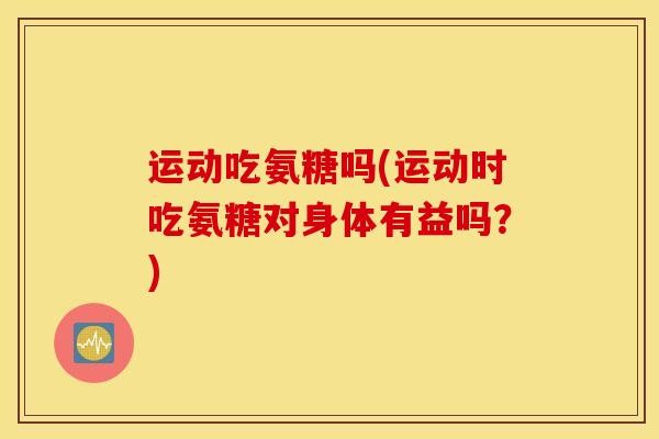 运动吃氨糖吗(运动时吃氨糖对身体有益吗?) 运动吃氨糖吗(运动时吃氨糖对身体有益吗?)