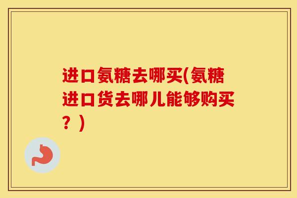 进口氨糖去哪买(氨糖进口货去哪儿能够购买?) 进口氨糖去哪买(氨糖进口货去哪儿能够购买?)