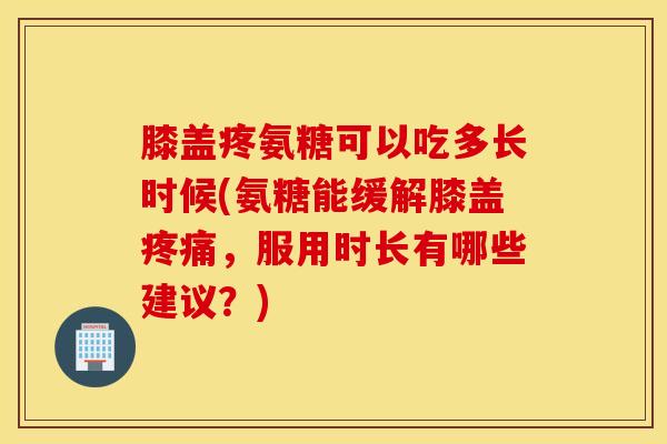 膝盖疼氨糖可以吃多长时候(氨糖能缓解膝盖，服用时长有哪些建议？)