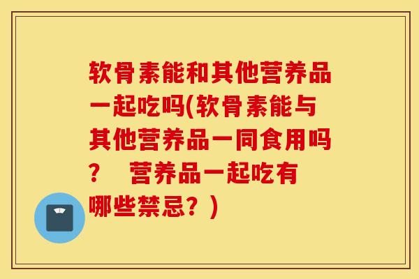 软骨素能和其他营养品一起吃吗(软骨素能与其他营养品一同食用吗? 营养品一起吃有哪些禁忌?) 软骨素能和其他营养品一起吃吗(软骨素能与其他营养品一同食用吗? 营养品一起吃有哪些禁忌?)