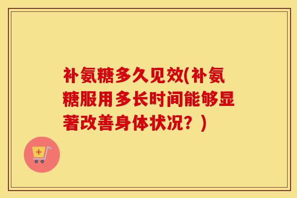 补氨糖多久见效(补氨糖服用多长时间能够显著改善身体状况?) 补氨糖多久见效(补氨糖服用多长时间能够显著改善身体状况?)
