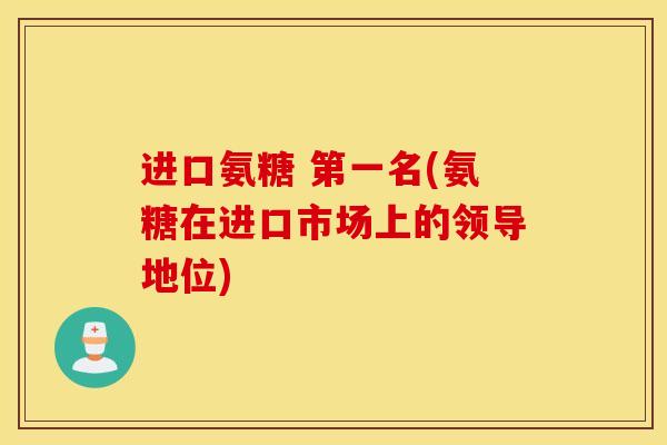 进口氨糖 第一名(氨糖在进口市场上的领导地位) 进口氨糖 第一名(氨糖在进口市场上的领导地位)