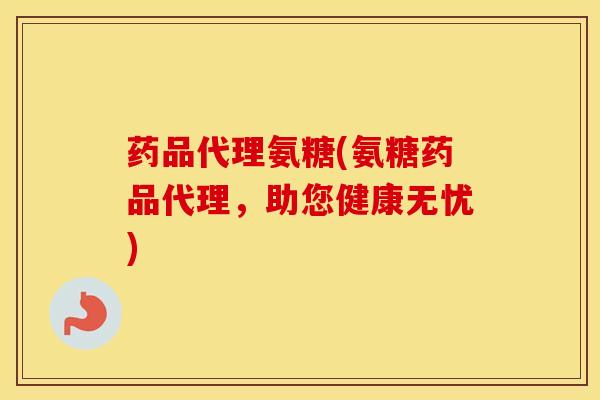 药品代理氨糖(氨糖药品代理，助您健康无忧)