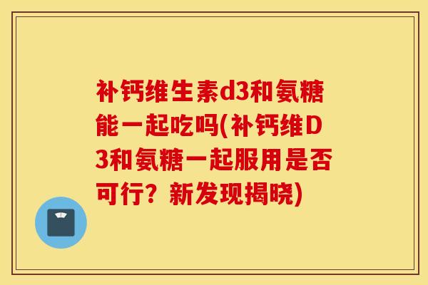 补钙维生素d3和氨糖能一起吃吗(补钙维D3和氨糖一起服用是否可行？新发现揭晓)