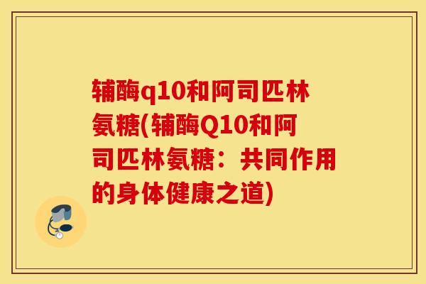 辅酶q10和阿司匹林氨糖(辅酶Q10和阿司匹林氨糖:共同作用的身体健康之道) 辅酶q10和阿司匹林氨糖(辅酶Q10和阿司匹林氨糖:共同作用的身体健康之道)