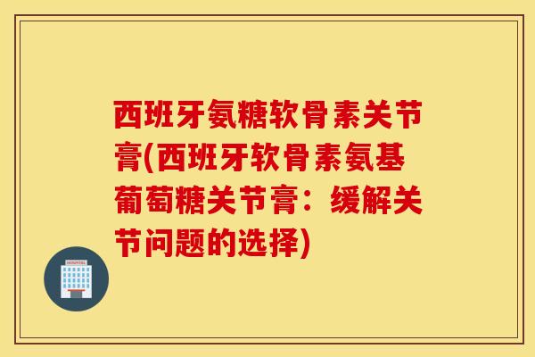 西班牙氨糖软骨素关节膏(西班牙软骨素氨基葡萄糖关节膏:缓解关节问题的选择) 西班牙氨糖软骨素关节膏(西班牙软骨素氨基葡萄糖关节膏:缓解关节问题的选择)