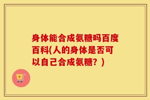 身体能合成氨糖吗百度百科(人的身体是否可以自己合成氨糖?) 身体能合成氨糖吗百度百科(人的身体是否可以自己合成氨糖?)
