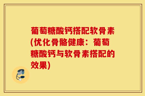 葡萄糖酸钙搭配软骨素(优化骨骼健康：葡萄糖酸钙与软骨素搭配的效果)
