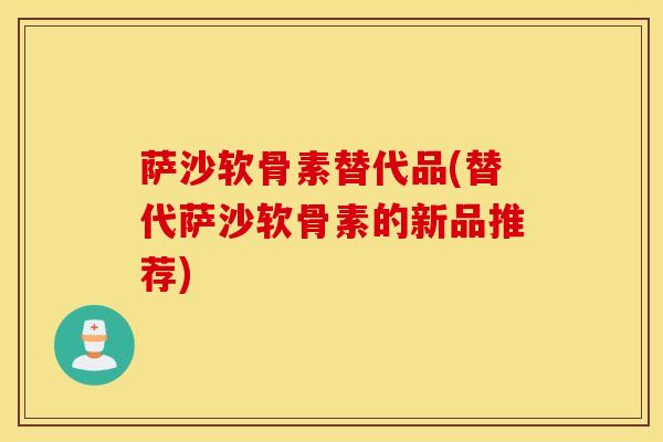 萨沙软骨素替代品(替代萨沙软骨素的新品推荐) 萨沙软骨素替代品(替代萨沙软骨素的新品推荐)