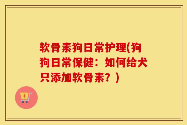 软骨素狗日常护理(狗狗日常保健:如何给犬只添加软骨素?) 软骨素狗日常护理(狗狗日常保健:如何给犬只添加软骨素?)