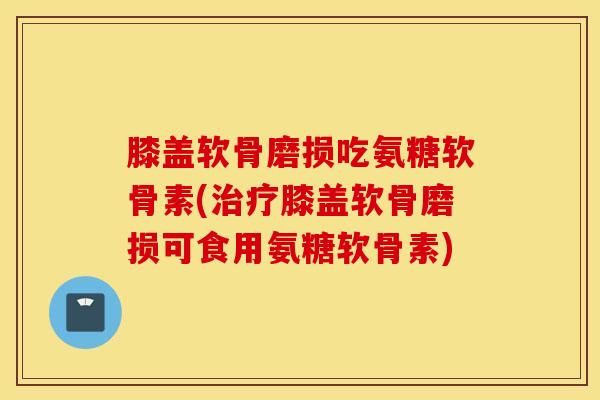 膝盖软骨磨损吃氨糖软骨素(膝盖软骨磨损可食用氨糖软骨素)