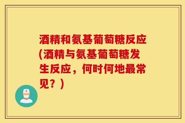 酒精和氨基葡萄糖反应(酒精与氨基葡萄糖发生反应,何时何地常见?) 酒精和氨基葡萄糖反应(酒精与氨基葡萄糖发生反应,何时何地常见?)