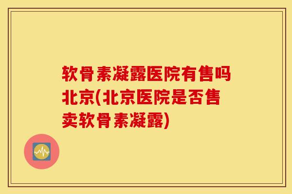 软骨素凝露医院有售吗北京(北京医院是否售卖软骨素凝露)