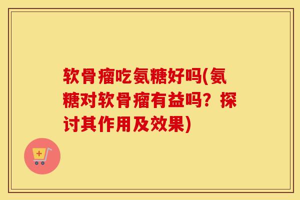 软骨瘤吃氨糖好吗(氨糖对软骨瘤有益吗?探讨其作用及效果) 软骨瘤吃氨糖好吗(氨糖对软骨瘤有益吗?探讨其作用及效果)