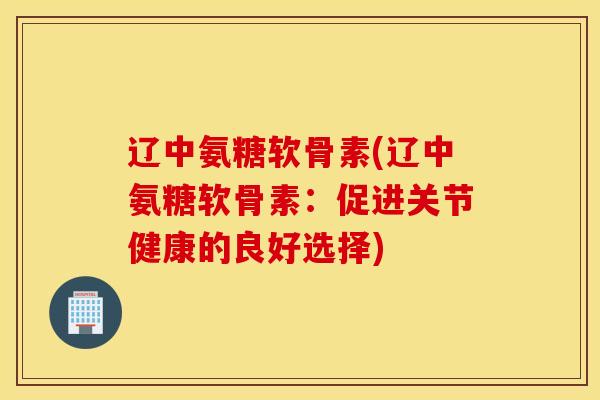 辽中氨糖软骨素(辽中氨糖软骨素：促进关节健康的良好选择)