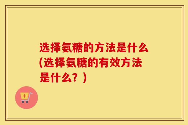 选择氨糖的方法是什么(选择氨糖的有效方法是什么?) 选择氨糖的方法是什么(选择氨糖的有效方法是什么?)