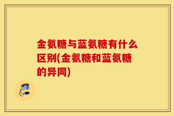 金氨糖与蓝氨糖有什么区别(金氨糖和蓝氨糖的异同) 金氨糖与蓝氨糖有什么区别(金氨糖和蓝氨糖的异同)