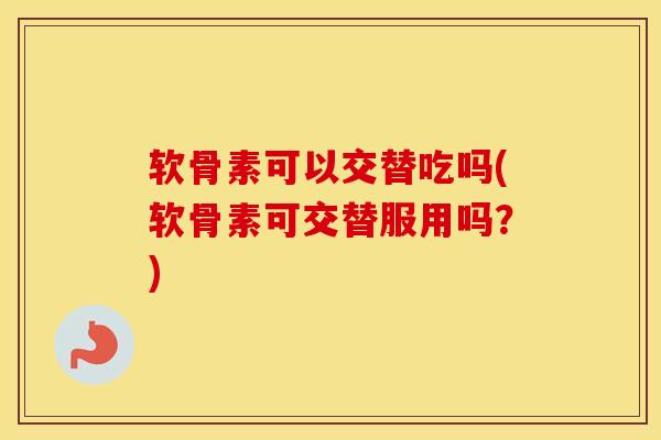 软骨素可以交替吃吗(软骨素可交替服用吗?) 软骨素可以交替吃吗(软骨素可交替服用吗?)