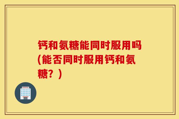钙和氨糖能同时服用吗(能否同时服用钙和氨糖?) 钙和氨糖能同时服用吗(能否同时服用钙和氨糖?)